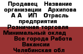 Продавец › Название организации ­ Архипова А.А., ИП › Отрасль предприятия ­ Розничная торговля › Минимальный оклад ­ 6 000 - Все города Работа » Вакансии   . Челябинская обл.,Копейск г.